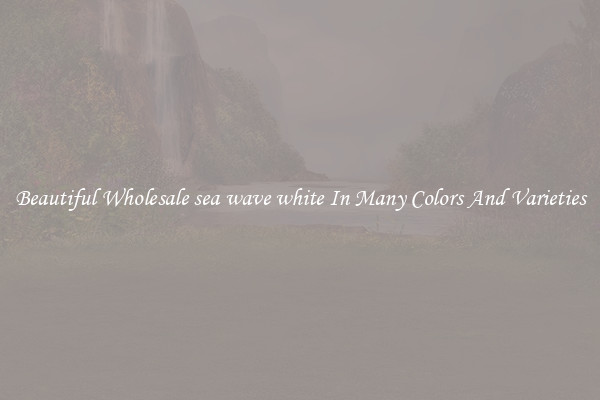 Beautiful Wholesale sea wave white In Many Colors And Varieties